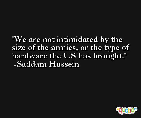 We are not intimidated by the size of the armies, or the type of hardware the US has brought. -Saddam Hussein