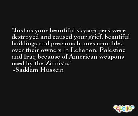 Just as your beautiful skyscrapers were destroyed and caused your grief, beautiful buildings and precious homes crumbled over their owners in Lebanon, Palestine and Iraq because of American weapons used by the Zionists. -Saddam Hussein