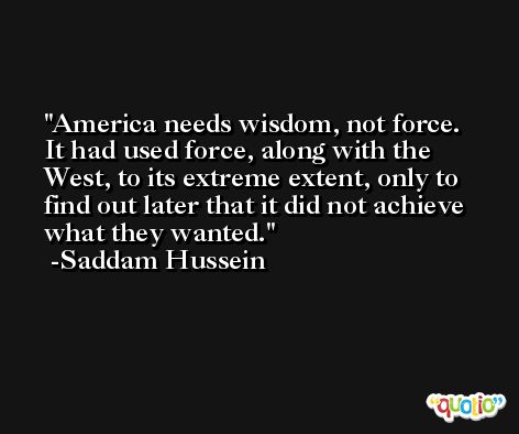 America needs wisdom, not force. It had used force, along with the West, to its extreme extent, only to find out later that it did not achieve what they wanted. -Saddam Hussein