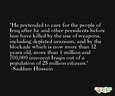 He pretended to care for the people of Iraq after he and other presidents before him have killed by the use of weapons, including depleted uranium, and by the blockade which is now more than 12 years old, more than 1 million and 700,000 innocent Iraqis out of a population of 25 million citizens. -Saddam Hussein