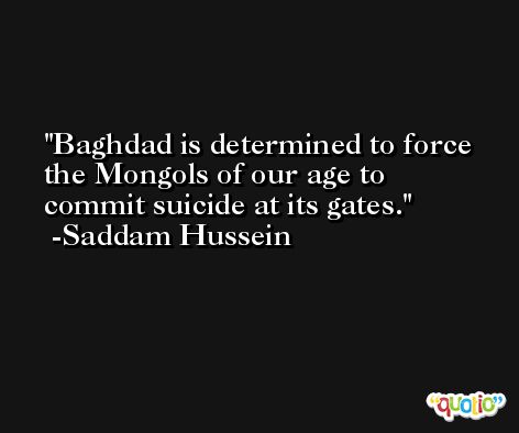 Baghdad is determined to force the Mongols of our age to commit suicide at its gates. -Saddam Hussein