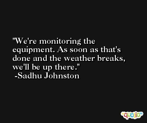 We're monitoring the equipment. As soon as that's done and the weather breaks, we'll be up there. -Sadhu Johnston