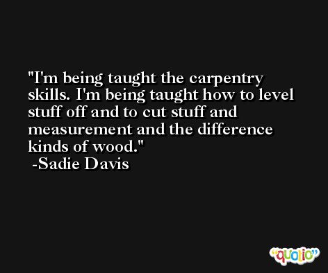 I'm being taught the carpentry skills. I'm being taught how to level stuff off and to cut stuff and measurement and the difference kinds of wood. -Sadie Davis