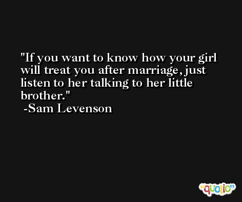 If you want to know how your girl will treat you after marriage, just listen to her talking to her little brother. -Sam Levenson