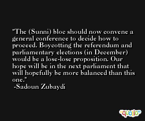 The (Sunni) bloc should now convene a general conference to decide how to proceed. Boycotting the referendum and parliamentary elections (in December) would be a lose-lose proposition. Our hope will be in the next parliament that will hopefully be more balanced than this one. -Sadoun Zubaydi