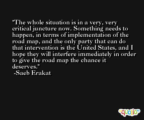 The whole situation is in a very, very critical juncture now. Something needs to happen, in terms of implementation of the road map, and the only party that can do that intervention is the United States, and I hope they will interfere immediately in order to give the road map the chance it deserves. -Saeb Erakat