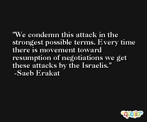 We condemn this attack in the strongest possible terms. Every time there is movement toward resumption of negotiations we get these attacks by the Israelis. -Saeb Erakat