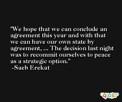 We hope that we can conclude an agreement this year and with that we can have our own state by agreement, ... The decision last night was to recommit ourselves to peace as a strategic option. -Saeb Erekat