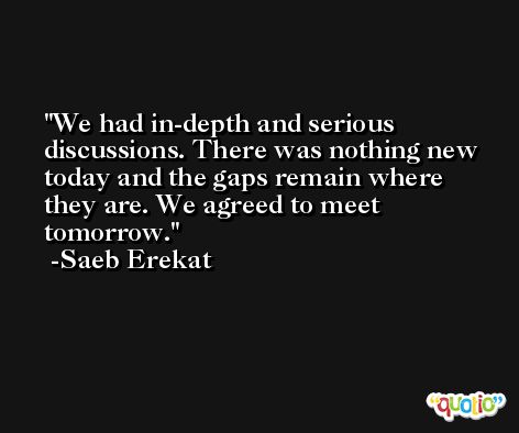 We had in-depth and serious discussions. There was nothing new today and the gaps remain where they are. We agreed to meet tomorrow. -Saeb Erekat