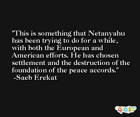 This is something that Netanyahu has been trying to do for a while, with both the European and American efforts. He has chosen settlement and the destruction of the foundation of the peace accords. -Saeb Erekat