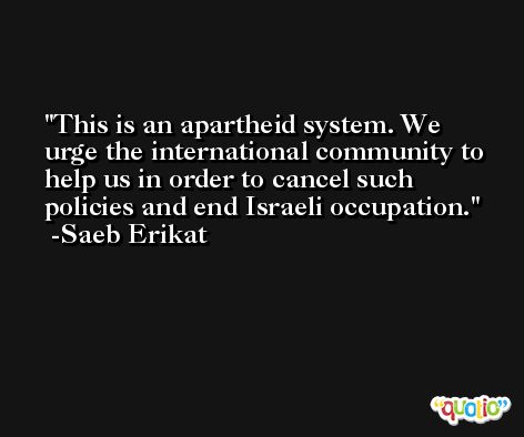 This is an apartheid system. We urge the international community to help us in order to cancel such policies and end Israeli occupation. -Saeb Erikat