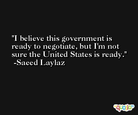 I believe this government is ready to negotiate, but I'm not sure the United States is ready. -Saeed Laylaz