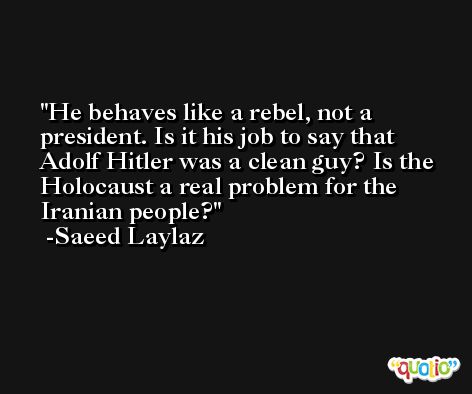 He behaves like a rebel, not a president. Is it his job to say that Adolf Hitler was a clean guy? Is the Holocaust a real problem for the Iranian people? -Saeed Laylaz