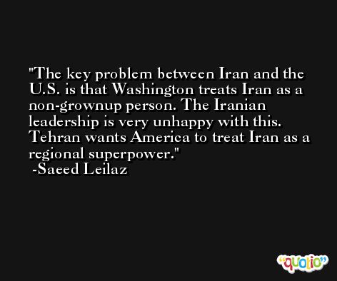 The key problem between Iran and the U.S. is that Washington treats Iran as a non-grownup person. The Iranian leadership is very unhappy with this. Tehran wants America to treat Iran as a regional superpower. -Saeed Leilaz