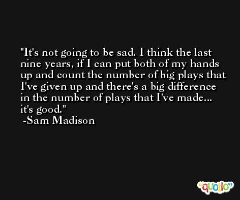 It's not going to be sad. I think the last nine years, if I can put both of my hands up and count the number of big plays that I've given up and there's a big difference in the number of plays that I've made... it's good. -Sam Madison