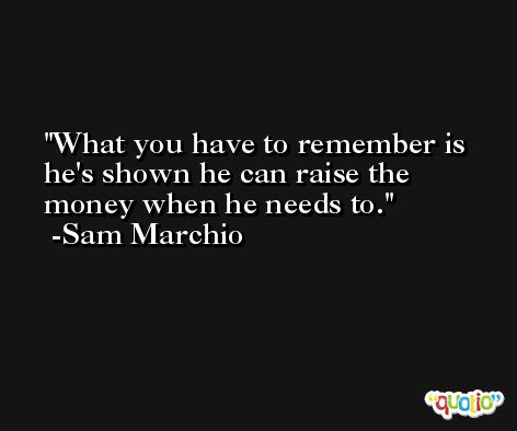What you have to remember is he's shown he can raise the money when he needs to. -Sam Marchio