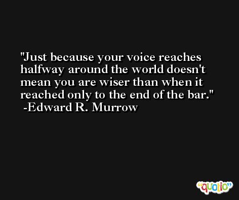 Just because your voice reaches halfway around the world doesn't mean you are wiser than when it reached only to the end of the bar. -Edward R. Murrow