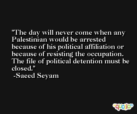 The day will never come when any Palestinian would be arrested because of his political affiliation or because of resisting the occupation. The file of political detention must be closed. -Saeed Seyam