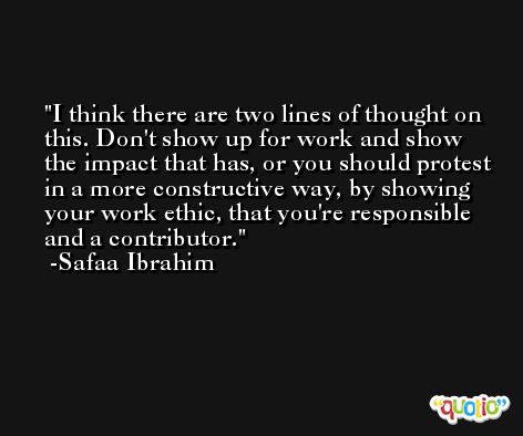 I think there are two lines of thought on this. Don't show up for work and show the impact that has, or you should protest in a more constructive way, by showing your work ethic, that you're responsible and a contributor. -Safaa Ibrahim