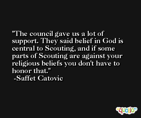 The council gave us a lot of support. They said belief in God is central to Scouting, and if some parts of Scouting are against your religious beliefs you don't have to honor that. -Saffet Catovic