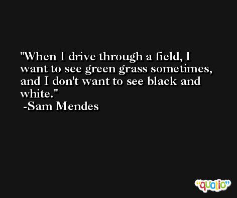 When I drive through a field, I want to see green grass sometimes, and I don't want to see black and white. -Sam Mendes