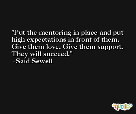 Put the mentoring in place and put high expectations in front of them. Give them love. Give them support. They will succeed. -Said Sewell