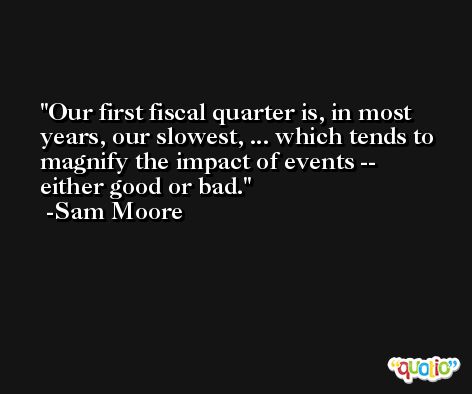 Our first fiscal quarter is, in most years, our slowest, ... which tends to magnify the impact of events -- either good or bad. -Sam Moore