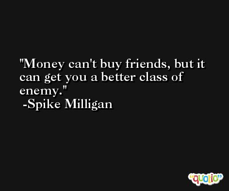 Money can't buy friends, but it can get you a better class of enemy. -Spike Milligan