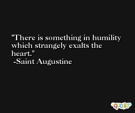 There is something in humility which strangely exalts the heart. -Saint Augustine