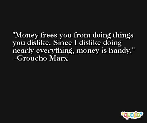 Money frees you from doing things you dislike. Since I dislike doing nearly everything, money is handy. -Groucho Marx