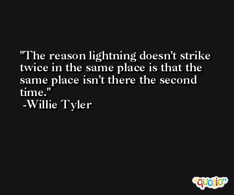 The reason lightning doesn't strike twice in the same place is that the same place isn't there the second time. -Willie Tyler