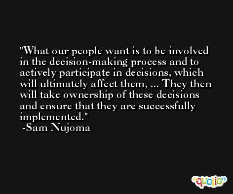 What our people want is to be involved in the decision-making process and to actively participate in decisions, which will ultimately affect them, ... They then will take ownership of these decisions and ensure that they are successfully implemented. -Sam Nujoma