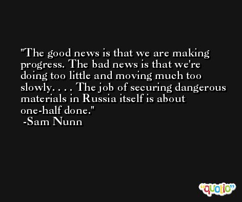The good news is that we are making progress. The bad news is that we're doing too little and moving much too slowly. . . . The job of securing dangerous materials in Russia itself is about one-half done. -Sam Nunn