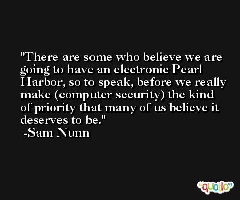 There are some who believe we are going to have an electronic Pearl Harbor, so to speak, before we really make (computer security) the kind of priority that many of us believe it deserves to be. -Sam Nunn