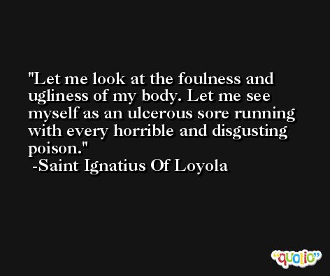 Let me look at the foulness and ugliness of my body. Let me see myself as an ulcerous sore running with every horrible and disgusting poison. -Saint Ignatius Of Loyola