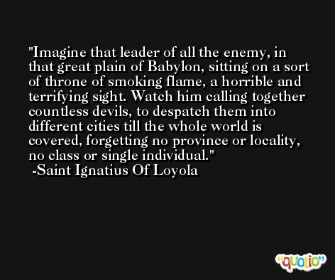 Imagine that leader of all the enemy, in that great plain of Babylon, sitting on a sort of throne of smoking flame, a horrible and terrifying sight. Watch him calling together countless devils, to despatch them into different cities till the whole world is covered, forgetting no province or locality, no class or single individual. -Saint Ignatius Of Loyola