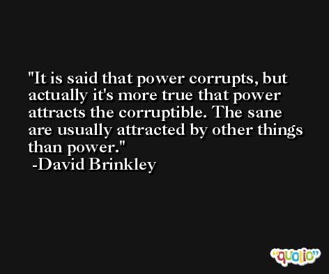 It is said that power corrupts, but actually it's more true that power attracts the corruptible. The sane are usually attracted by other things than power. -David Brinkley