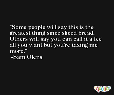 Some people will say this is the greatest thing since sliced bread. Others will say you can call it a fee all you want but you're taxing me more. -Sam Olens