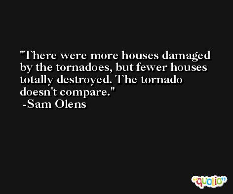 There were more houses damaged by the tornadoes, but fewer houses totally destroyed. The tornado doesn't compare. -Sam Olens