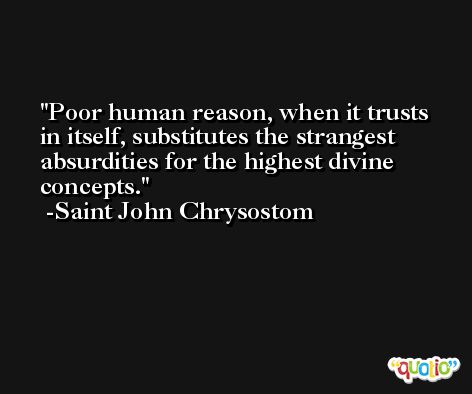 Poor human reason, when it trusts in itself, substitutes the strangest absurdities for the highest divine concepts. -Saint John Chrysostom