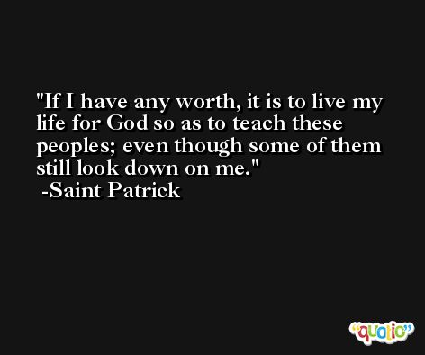 If I have any worth, it is to live my life for God so as to teach these peoples; even though some of them still look down on me. -Saint Patrick