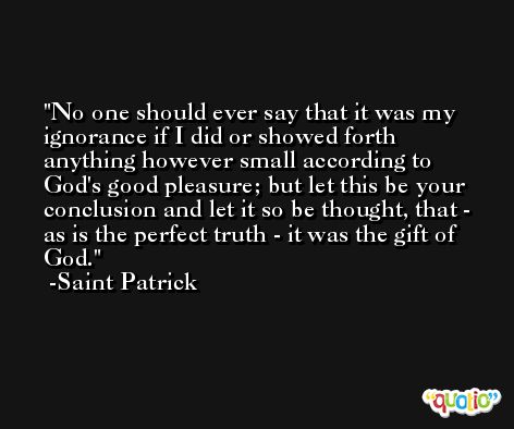 No one should ever say that it was my ignorance if I did or showed forth anything however small according to God's good pleasure; but let this be your conclusion and let it so be thought, that - as is the perfect truth - it was the gift of God. -Saint Patrick