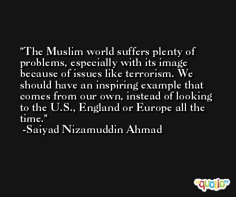 The Muslim world suffers plenty of problems, especially with its image because of issues like terrorism. We should have an inspiring example that comes from our own, instead of looking to the U.S., England or Europe all the time. -Saiyad Nizamuddin Ahmad