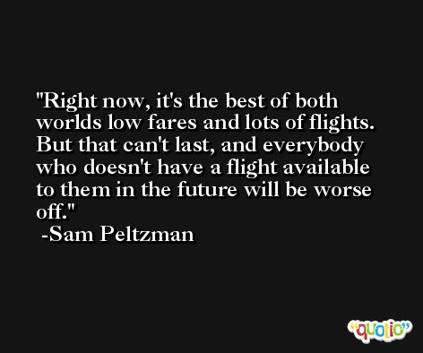 Right now, it's the best of both worlds low fares and lots of flights. But that can't last, and everybody who doesn't have a flight available to them in the future will be worse off. -Sam Peltzman