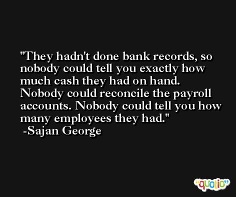 They hadn't done bank records, so nobody could tell you exactly how much cash they had on hand. Nobody could reconcile the payroll accounts. Nobody could tell you how many employees they had. -Sajan George