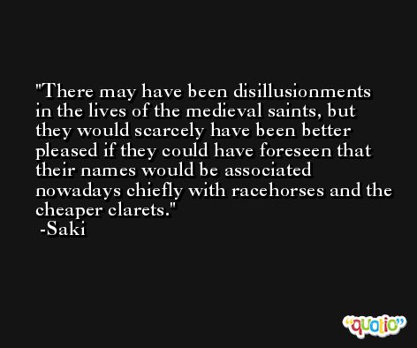 There may have been disillusionments in the lives of the medieval saints, but they would scarcely have been better pleased if they could have foreseen that their names would be associated nowadays chiefly with racehorses and the cheaper clarets. -Saki