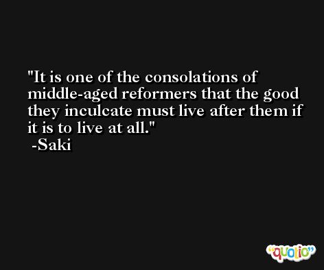 It is one of the consolations of middle-aged reformers that the good they inculcate must live after them if it is to live at all. -Saki