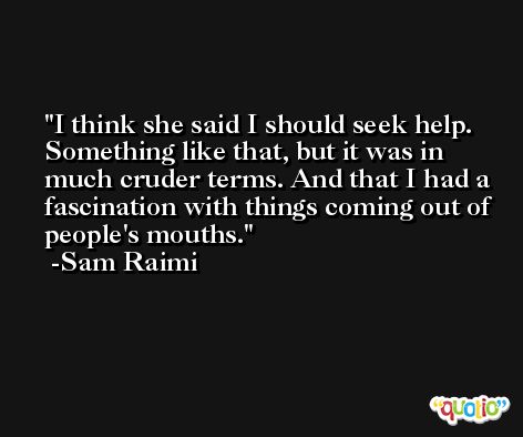 I think she said I should seek help. Something like that, but it was in much cruder terms. And that I had a fascination with things coming out of people's mouths. -Sam Raimi