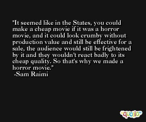It seemed like in the States, you could make a cheap movie if it was a horror movie, and it could look crumby without production value and still be effective for a sale, the audience would still be frightened by it and they wouldn't react badly to its cheap quality. So that's why we made a horror movie. -Sam Raimi