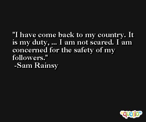 I have come back to my country. It is my duty, ... I am not scared. I am concerned for the safety of my followers. -Sam Rainsy